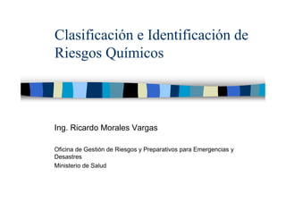 Clasificación e Identificación de
Riesgos Químicos
Ing. Ricardo Morales Vargas
Oficina de Gestión de Riesgos y Preparativos para Emergencias y
Desastres
Ministerio de Salud
 