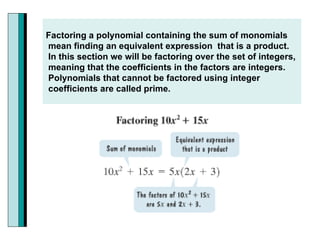 Factoring a polynomial containing the sum of monomials mean finding an equivalent expression  that is a product. In this section we will be factoring over the set of integers, meaning that the coefficients in the factors are integers.  Polynomials that cannot be factored using integer coefficients are called prime. 