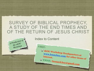 SURVEY OF BIBLICAL PROPHECY,
 A STUDY OF THE END TIMES AND
OF THE RETURN OF JESUS CHRIST
                     Index to Content
          t ion of
AP roduc G
   t he skO op
          sh           VISIT:
    Work
                           skOG W
                                    orkshop
                          www.len           Headqua
                                    nyhoy.co          rters at
                          interest.          m for ot
                                                      her item
                                                               s of
                          EMAIL:
                                  leonard.
                                           hoy@gm
                                                    ail.com
 