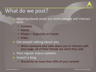 What do we post?Ideal Facebook posts are items people will interact with:ContestsEventsPhotos – Especially on EventsVideoGet people talking about youWhen someone else talks about you or interact with your page, all of their friends see what they said.Post regular status updatesImport a blogShould be no more than 50% of your content