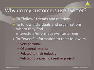 Why do my customers use Twitter?To “follow” friends and relativesTo follow individuals and organizations whom they find interesting/informative/entertainingTo “tweet” information to their followersVery personalOf general interestRelated to their industryRelated to a specific event or project