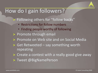 How do I gain followers?	Following others for “follow backs”Restrictions for follow numbersFinding people worthy of followingPromote through emailPromote on Web site and on Social MediaGet Retweeted – say something worth repeatingCreate a contest with a really good give awayTweet @BigNamePerson
