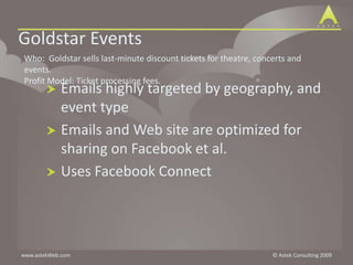Goldstar EventsWho:  Goldstar sells last-minute discount tickets for theatre, concerts and events.  Profit Model: Ticket processing fees.Emails highly targeted by geography, and event typeEmails and Web site are optimized for sharing on Facebook et al.Uses Facebook Connect