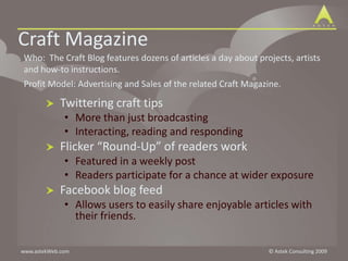 Craft Magazine  Who:  The Craft Blog features dozens of articles a day about projects, artists and how-to instructions.  Profit Model: Advertising and Sales of the related Craft Magazine. Twittering craft tips More than just broadcastingInteracting, reading and respondingFlicker “Round-Up” of readers workFeatured in a weekly postReaders participate for a chance at wider exposureFacebook blog feed Allows users to easily share enjoyable articles with their friends.