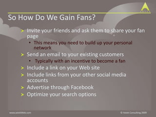 So How Do We Gain Fans?Invite your friends and ask them to share your fan pageThis means you need to build up your personal networkSend an email to your existing customers Typically with an incentive to become a fanInclude a link on your Web siteInclude links from your other social media accountsAdvertise through FacebookOptimize your search options