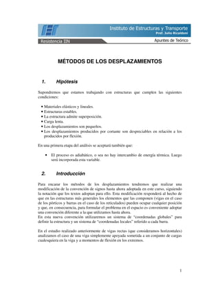 1
MÉTODOS DE LOS DESPLAZAMIENTOS
1. Hipótesis
Supondremos que estamos trabajando con estructuras que cumplen las siguientes
condiciones:
• Materiales elásticos y lineales.
• Estructuras estables.
• La estructura admite superposición.
• Carga lenta.
• Los desplazamientos son pequeños.
• Los desplazamientos producidos por cortante son despreciables en relación a los
producidos por flexión.
En una primera etapa del análisis se aceptará también que:
• El proceso es adiabático, o sea no hay intercambio de energía térmica. Luego
será incorporada esta variable.
2. Introducción
Para encarar los métodos de los desplazamientos tendremos que realizar una
modificación de la convención de signos hasta ahora adoptada en este curso, siguiendo
la notación que los textos adoptan para ello. Esta modificación responderá al hecho de
que en las estructuras más generales los elementos que las componen (vigas en el caso
de los pórticos y barras en el caso de los reticulados) pueden ocupar cualquier posición
y que, en consecuencia, para formular el problema en el espacio es conveniente adoptar
una convención diferente a la que utilizamos hasta ahora.
En esta nueva convención utilizaremos un sistema de “coordenadas globales” para
definir la estructura y un sistema de “coordenadas locales” referido a cada barra.
En el estudio realizado anteriormente de vigas rectas (que consideramos horizontales)
analizamos el caso de una viga simplemente apoyada sometida a un conjunto de cargas
cualesquiera en la viga y a momentos de flexión en los extremos.
 