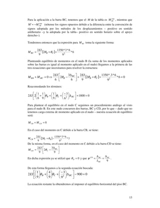 13
Para la aplicación a la barra BC, tenemos que el M de la tabla es emp
BCM , mientras que
emp
CBMM −=' (nótense los signos opuestos debido a la diferencia entre la convención de
signos adoptada por los métodos de los desplazamientos – positivo en sentido
antihorario –y la adoptada por la tabla– positivo en sentido horario sobre el apoyo
derecho–).
Tendremos entonces que la expresión para BCM toma la siguiente forma:
[ ] 6*
9
6*3*1350
2
9
2
2
++= CBBC
EI
M θθ
Planteando equilibrio de momentos en el nudo B (la suma de los momentos aplicados
sobre las barras es igual al momento aplicado en el nudo) llegamos a la primera de las
tres ecuaciones que necesitamos para resolver la estructura:
[ ] 06*
9
6*3.*1350
2
9
2
6
3
2
6
2
0 2
=+++


 ∆
−⇒=+ CB
BC
BBCBA
EIEI
MM θθθ
Reacomodando los términos:
01800
6
3
9
1
9
1
6
1
22 2
=+



∆




 −
+





+





+ BCCBEI θθ
Para plantear el equilibrio en el nudo C seguimos un procedimiento análogo al visto
para el nudo B. En este nudo concurren dos barras, BC y CD, por lo que – dado que no
tenemos carga externa de momento aplicado en el nudo – nuestra ecuación de equilibrio
será:
0=+ CDCB MM
En el caso del momento en C debido a la barra CB, se tiene:
[ ] 3*
9
6*3*1350
2
9
2
2
−+= BCCB
EI
M θθ
De la misma forma, en el caso del momento en C debido a la barra CD se tiene:





 ∆
−=
9
3
2
9
2 BC
CCD
EI
M θ
En dicha expresión ya se utilizó que 0=Dθ y que
9
BC
BC
BCCD
L
∆
=
∆
=ψ .
De esta forma llegamos a la segunda ecuación buscada:
0900
9
3
9
4
9
1
2 2
=−



∆




 −
+





+





BCCBEI θθ
La ecuación restante la obtendremos al imponer el equilibrio horizontal del piso BC.
 