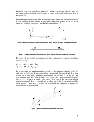 2
Como fue visto en el capítulo de Ecuaciones Angulares, es posible hallar los giros en
los apoyos de la viga debido a este conjunto de cargas utilizando la analogía de Mohr y
superposición.
Las ecuaciones angulares obtenidas se consiguieron aceptando que los desplazamientos
y giros positivos de los extremos de una barra son los indicados en la figura 1, y los
momentos positivos son según el sentido indicado en la figura 2.
Figura 1: Orientación positiva de desplazamientos según convención usada para vigas continuas
Figura 2: Orientación positiva de momentos según convención usada para vigas continuas
En base a esta convención adoptada para las vigas continuas, las ecuaciones angulares
tienen la forma:
ψβααθ +⋅+⋅+= BAAAA MM0
ψαβαθ −⋅+⋅+= BBABB MM0
En la convención que adoptaremos en lo sucesivo el sistema de coordenadas locales de
cada barra lo elegiremos de manera que el eje x apunta en la dirección del eje de la viga
y pasa por el baricentro. Asimismo, supondremos que los ejes y y z son los ejes
principales de la sección, como se indica en la figura 3. La viga se supondrá que tiene
inercia Iy e Iz respecto a los ejes principales. En el caso de las estructuras planas
asumiremos que el eje z es perpendicular al plano que define la estructura (dirigido
hacia nosotros) y que el eje y pertenece a dicho plano. La viga tiene un módulo de
elasticidad que denominamos E.
Figura 3: Ejes coordenados según nueva convención
 