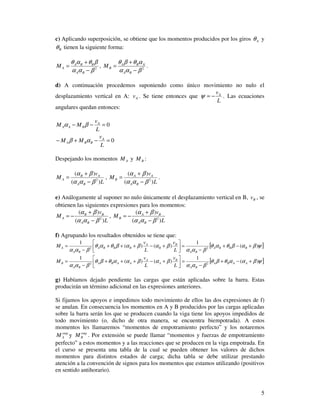 5
c) Aplicando superposición, se obtiene que los momentos producidos por los giros Aθ y
Bθ tienen la siguiente forma:
2
βαα
βθαθ
−
+
=
BA
BBA
AM , 2
βαα
αθβθ
−
+
=
BA
ABA
BM .
d) A continuación procedemos suponiendo como único movimiento no nulo el
desplazamiento vertical en A: Av . Se tiene entonces que
L
vA
−=ψ . Las ecuaciones
angulares quedan entonces:
0
0
=−+−
=−−
L
v
MM
L
v
MM
A
BBA
A
BAA
αβ
βα
Despejando los momentos AM y BM :
L
v
M
BA
AB
A
)(
)(
2
βαα
βα
−
+
= ,
L
v
M
BA
AA
B
)(
)(
2
βαα
βα
−
+
= .
e) Análogamente al suponer no nulo únicamente el desplazamiento vertical en B, Bv , se
obtienen las siguientes expresiones para los momentos:
L
v
M
BA
BB
A
)(
)(
2
βαα
βα
−
+
−= ,
L
v
M
BA
BA
B
)(
)(
2
βαα
βα
−
+
−=
f) Agrupando los resultados obtenidos se tiene que:
[ ]ψβαβθαθ
βαα
βαβαβθαθ
βαα
)(
1
)()(
1
22
+−+
−
=



+−+++
−
= BBBA
BA
B
B
A
BBBA
BA
A
L
v
L
v
M
[ ]ψβααθβθ
βαα
βαβααθβθ
βαα
)(
1
)()(
1
22
+−+
−
=



+−+++
−
= AABA
BA
B
A
A
AABA
BA
B
L
v
L
v
M
g) Habíamos dejado pendiente las cargas que están aplicadas sobre la barra. Estas
producirán un término adicional en las expresiones anteriores.
Si fijamos los apoyos e impedimos todo movimiento de ellos las dos expresiones de f)
se anulan. En consecuencia los momentos en A y B producidos por las cargas aplicadas
sobre la barra serán los que se producen cuando la viga tiene los apoyos impedidos de
todo movimiento (o, dicho de otra manera, se encuentra biempotrada). A estos
momentos les llamaremos “momentos de empotramiento perfecto” y los notaremos
emp
AM y emp
BM . Por extensión se puede llamar “momentos y fuerzas de empotramiento
perfecto” a estos momentos y a las reacciones que se producen en la viga empotrada. En
el curso se presenta una tabla de la cual se pueden obtener los valores de dichos
momentos para distintos estados de carga; dicha tabla se debe utilizar prestando
atención a la convención de signos para los momentos que estamos utilizando (positivos
en sentido antihorario).
 