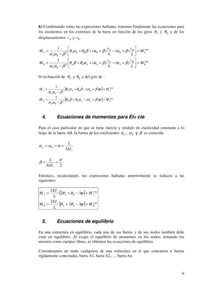 6
h) Combinando todas las expresiones halladas, tenemos finalmente las ecuaciones para
los momentos en los extremos de la barra en función de los giros Aθ y Bθ y de los
desplazamientos Av y Bv .
emp
A
B
B
A
BBBA
BA
A M
L
v
L
v
M +



+−+++
−
= )()(
1
2
βαβαβθαθ
βαα
emp
B
B
A
A
AABA
BA
B M
L
v
L
v
M +



+−+++
−
= )()(
1
2
βαβααθβθ
βαα
O en función de Aθ y Bθ y del giro ψ :
[ ] emp
ABBBA
BA
A MM ++−+
−
= ψβαβθαθ
βαα
)(
1
2
[ ] emp
BAABA
BA
B MM ++−+
−
= ψβααθβθ
βαα
)(
1
2
4. Ecuaciones de momentos para EI= cte
Para el caso particular en que se tiene inercia y módulo de elasticidad constante a lo
largo de la barra AB, la forma de los coeficientes Aα , Bα y β es conocida:
z
BA
EI
L
3
=== ααα
26
α
β ==
zEI
L
Entonces, recalculando, las expresiones halladas anteriormente se reducen a las
siguientes:
[ ]
[ ] emp
BBA
z
B
emp
ABA
z
A
M
L
EI
M
M
L
EI
M
+−+=
+−+=
ψθθ
ψθθ
32
2
32
2
5. Ecuaciones de equilibrio
En una estructura en equilibrio, cada una de sus barras y de sus nodos también debe
estar en equilibrio. Al exigir el equilibrio de momentos en los nodos, tomando los
mismos como cuerpos libres, se obtienen las ecuaciones de equilibrio.
Consideramos un nudo cualquiera de una estructura en el que concurren n barras
rígidamente conectadas, barra A1, barra A2, ..., barra An.
 