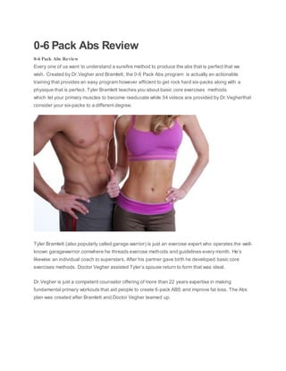 0-6 Pack Abs Review
0-6 Pack Abs Review
Every one of us want to understand a surefire method to produce the abs that is perfect that we
wish. Created by Dr.Vegher and Bramlett, the 0-6 Pack Abs program is actually an actionable
training that provides an easy program however efficient to get rock hard six-packs along with a
physique that is perfect. Tyler Bramlett teaches you about basic core exercises methods
which let your primary muscles to become reeducate while 54 videos are provided by Dr.Vegherthat
consider your six-packs to a different degree.
Tyler Bramlett (also popularly called garage warrior) is just an exercise expert who operates the well-
known garagewarrior.comwhere he threads exercise methods and guidelines every month. He’s
likewise an individual coach to superstars. After his partner gave birth he developed basic core
exercises methods. Doctor Vegher assisted Tyler’s spouse return to form that was ideal.
Dr.Vegher is just a competent counselor offering of more than 22 years expertise in making
fundamental primary workouts that aid people to create 6-pack ABS and improve fat loss. The Abs
plan was created after Bramlett and Doctor Vegher teamed up.
 