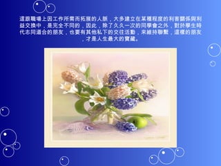 這跟職場上因工作所需而拓展的人脈，大多建立在某種程度的利害關係與利益交換中，是完全不同的，因此，除了久久一次的同學會之外，對於學生時代志同道合的朋友，也要有其他私下的交往活動，來維持聯繫，這樣的朋友，才是人生最大的寶藏。 