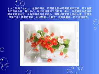 （ 3 ）玩樂「 0.8 」：放假的時候，不要把全部的時間都用來玩樂，那只會讓自己筋疲力盡，難以收心，無法迅速重回工作軌道，因此，休假時把八成的時間拿來盡情地玩，另外那兩成則用來收心，調整好隔天要上班的心情，並預先準備工作上需要的東西，例如閱讀一份報告，或是規劃週一的工作預定表。 