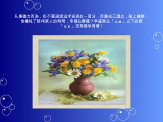 凡事盡力而為，但不要過度追求完美的一百分，而讓自己透支，賠上健康，也犧牲了陪伴家人的時間，幸福在哪裡？幸福就在「 0.8 」之下的那「 0.2 」空間裡孕育著！ 