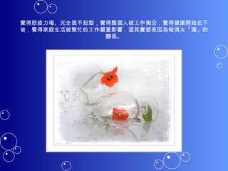 覺得筋疲力竭、完全提不起勁，覺得整個人被工作掏空，覺得健康開始走下坡，覺得家庭生活被繁忙的工作嚴重影響，這其實都是因為做得太「滿」的關係。 