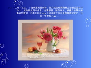 （ 1 ）工作「 0.8 」：為事業而衝刺時，把八成的時間與精力全部投注在工作上，其他兩成用來休息、充電學習、陪伴家人，根據日本厚生勞動省的數字，日本去年有 355 人因過度工作而身患重病或死亡，比前一年增加 7.6% 。 
