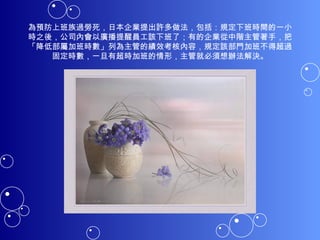 為預防上班族過勞死，日本企業提出許多做法，包括：規定下班時間的一小時之後，公司內會以廣播提醒員工該下班了；有的企業從中階主管著手，把「降低部屬加班時數」列為主管的績效考核內容，規定該部門加班不得超過固定時數，一旦有超時加班的情形，主管就必須想辦法解決。 