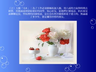（ 2 ）人脈「 0.8 」：為了工作必須積極拓展人脈，用八成的力氣與時間去
經營，其他兩成則留給要好的同學、知心好友，給他們打個電話、約出來見
面聊聊近況，學校裡的同窗情誼，是在沒有利害關係糾葛下建立的，無論過
              了多少年，都是值得珍惜的朋友。
 