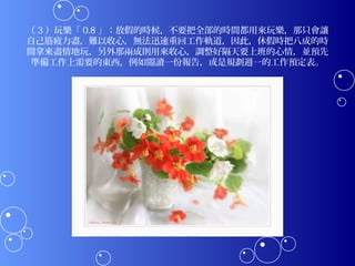 （ 3 ）玩樂「 0.8 」：放假的時候，不要把全部的時間都用來玩樂，那只會讓
自己筋疲力盡，難以收心，無法迅速重回工作軌道，因此，休假時把八成的時
間拿來盡情地玩，另外那兩成則用來收心，調整好隔天要上班的心情，並預先
 準備工作上需要的東西，例如閱讀一份報告，或是規劃週一的工作預定表。
 