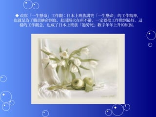 ◆ 改寫「一生懸命」工作觀：日本上班族講究「一生懸命」的工作精神，
也就是為了職責拚命到底、赴湯蹈火在所不辭，一定要把工作做到最好，這
  樣的工作觀念，也成了日本上班族「過勞死」數字年年上升的原因。
 