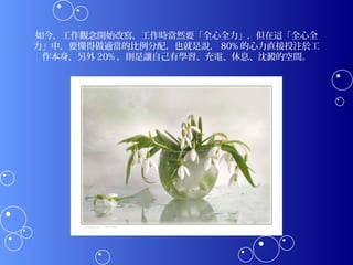 如今，工作觀念開始改寫，工作時當然要「全心全力」，但在這「全心全
力」中，要懂得做適當的比例分配，也就是說， 80% 的心力直接投注於工
 作本身，另外 20% ，則是讓自己有學習、充電、休息、沈澱的空間。
 