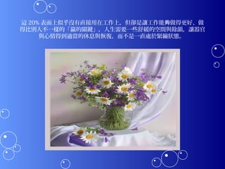 這 20% 表面上似乎沒有直接用在工作上，但卻是讓工作能夠做得更好、做
得比別人不一樣的「贏的關鍵」，人生需要一些舒緩的空間與餘韻，讓器官
     與心情得到適當的休息與恢復，而不是一直處於緊繃狀態。 
 
