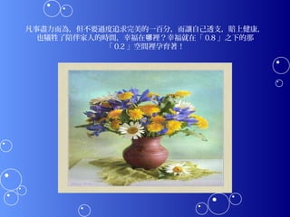 凡事盡力而為，但不要過度追求完美的一百分，而讓自己透支，賠上健康，
  也犧牲了陪伴家人的時間，幸福在哪裡？幸福就在「 0.8 」之下的那
            「 0.2 」空間裡孕育著！
 