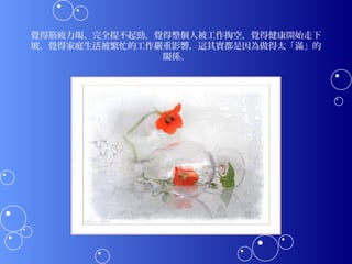 覺得筋疲力竭、完全提不起勁，覺得整個人被工作掏空，覺得健康開始走下
坡，覺得家庭生活被繁忙的工作嚴重影響，這其實都是因為做得太「滿」的
               關係。
 