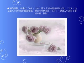 ◆ 贏的關鍵，在乘以「 0.8 」之中：除了上述的健康原則之外，「 0.8 」也
是讓人生更幸福的關鍵密碼，把許多事情乘以「 0.8 」，會讓人生過得平衡
                 而幸福，例如：
 