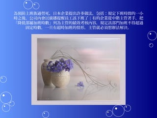 為預防上班族過勞死，日本企業提出許多做法，包括：規定下班時間的一小
時之後，公司內會以廣播提醒員工該下班了；有的企業從中階主管著手，把
「降低部屬加班時數」列為主管的績效考核內容，規定該部門加班不得超過
   固定時數，一旦有超時加班的情形，主管就必須想辦法解決。
 