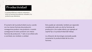 Productividad
El aumento de la productividad ocurre, cuando
con los mismos factores de producción
conseguimos producir mas producto o cuando
conseguimos el mismo producto con menos
factores de producción. Y esto no se refiere sólo
a cantidad, sino también a calidad.
La productividad es la relación matemática
entre los factores de producción utilizados y los
productos que obtenemos.
Esta puede ser calculada, también por separado
considerando cada uno de los factores de
producción a los cuales afecta, por ejemplo el
capital fijo o la productividad del trabajo.
La utilización de tecnología avanzada puede
incrementar la productividad de los otros
factores.
 