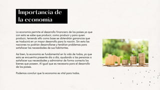 La economía permite el desarrollo financiero de los países ya que
con esta se sabe que producir, como producir y para quien
producir, teniendo ello como base se obtendrán ganancias que
se traducirá en un mayor desarrollo para la nación. Sin esta las
naciones no podrían desarrollarse y tendrían problemas para
satisfacer las necesidades de sus habitantes.
Así bien, la economía es fundamental en la vida de todos, ya que
esta se encuentra presente día a día, ayudando a las personas a
satisfacer sus necesidades y administrar de forma correcta los
bienes que poseen. Al igual que es necesaria para el desarrollo
de los países.
Podemos concluir que la economia es vital para todos.
Importancia de
la economía
 