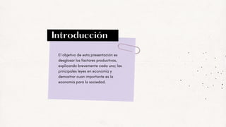 Introducción
El objetivo de esta presentación es
desglosar los factores productivos,
explicando brevemente cada uno; las
principales leyes en economía y
demostrar cuan importante es la
economía para la sociedad.
 