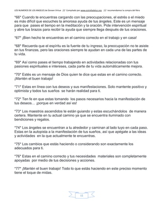 LOS NUMEROS DE LOS ANGELES de Doreen Virtue /// Compilado por www.estrelladeluz.org /// recomendamos la compra del libro
11
*66* Cuando te encuentras cargando con las preocupaciones, el estrés o el miedo
es más difícil que escuches la amorosa ayuda de tus ángeles. Este es un mensaje
para que pases el tiempo en la meditación y la oración. Pide intervención espiritual
y abre tus brazos para recibir la ayuda que siempre llega después de tus oraciones.
*67* ¡Bien hecho te encuentras en el camino correcto en el trabajo y en casa!
*68* Recuerda que el espíritu es la fuente de tu ingreso, la preocupación no te asiste
en tus finanzas, pero las oraciones siempre te ayudan en cada una de las partes de
tu vida.
*69* Así como pases el tiempo trabajando en actividades relacionadas con tus
pasiones espirituales e intereses, cada parte de tu vida automáticamente mejora.
*70* Estés es un mensaje de Dios quien te dice que estas en el camino correcto.
¡Mantén el buen trabajo!
*71* Estas en línea con tus deseos y sus manifestaciones. Solo mantente positivo y
optimista y todos tus sueños se harán realidad para ti.
*72* Ten fe en que estas tomando los pasos necesarios hacia la manifestación de
tus deseos… ¡porque en verdad así es!
*73* Los maestros ascendidos te están guiando y estas escuchándolos de manera
certera. Mantente en tu actual camino ya que se encuentra iluminado con
bendiciones y regalos.
*74* Los ángeles se encuentran a tu alrededor y caminan al lado tuyo en cada paso.
Estas en la autopista a la manifestación de tus sueños, así que apégate a las ideas
y actividades en la que actualmente te encuentras.
*75* Los cambios que estás haciendo o considerando son exactamente los
adecuados para ti.
*76* Estas en el camino correcto y tus necesidades materiales son completamente
apoyadas por medio de tus decisiones y acciones.
*77* ¡Mantén el buen trabajo! Todo lo que estás haciendo en este preciso momento
tiene el toque de midas.
 