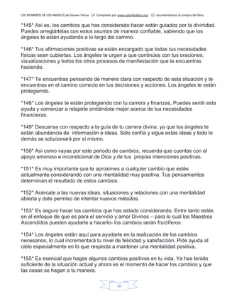 LOS NUMEROS DE LOS ANGELES de Doreen Virtue /// Compilado por www.estrelladeluz.org /// recomendamos la compra del libro
18
*145* Así es, los cambios que has considerado hacer están guiados por la divinidad.
Puedes arreglártelas con estos asuntos de manera confiable, sabiendo que los
ángeles te están ayudando a lo largo del camino.
*146* Tus afirmaciones positivas se están encargado que todas tus necesidades
físicas sean cubiertas. Los ángeles te urgen a que continúes con tus oraciones,
visualizaciones y todos los otros procesos de manifestación que te encuentras
haciendo.
*147* Te encuentras pensando de manera clara con respecto de esta situación y te
encuentras en el camino correcto en tus decisiones y acciones. Los ángeles te están
protegiendo.
*148* Los ángeles te están protegiendo con tu carrera y finanzas, Puedes sentir esta
ayuda y comenzar a relajarte sintiéndote mejor acerca de tus necesidades
financieras.
*149* Descansa con respecto a la guía de tu carrera divina, ya que los ángeles te
están abundancia de información e ideas. Solo confía y sigue estas ideas y todo lo
demás se solucionará por sí mismo.
*150* Así como vayas por este periodo de cambios, recuerda que cuentas con el
apoyo amoroso e incondicional de Dios y de tus propias intenciones positivas.
*151* Es muy importante que te aproximes a cualquier cambio que estés
actualmente considerando con una mentalidad muy positiva. Tus pensamientos
determinan el resultado de estos cambios.
*152* Acércate a las nuevas ideas, situaciones y relaciones con una mentalidad
abierta y date permiso de intentar nuevos métodos.
*153* Es seguro hacer los cambios que has estado considerando. Entre tanto estés
en el enfoque de que es para el servicio y amor Divinos – para lo cual los Maestros
Ascendidos pueden ayudarte a hacerlo- los cambios serán fructíferos.
*154* Los ángeles están aquí para ayudarte en la realización de los cambios
necesarios, lo cual incrementará tu nivel de felicidad y satisfacción. Pide ayuda al
cielo especialmente en lo que respecta a mantener una mentalidad positiva.
*155* Es esencial que hagas algunos cambios positivos en tu vida. Ya has tenido
suficiente de la situación actual y ahora es el momento de hacer los cambios y que
las cosas se hagan a tu manera.
 