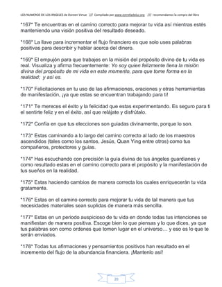 LOS NUMEROS DE LOS ANGELES de Doreen Virtue /// Compilado por www.estrelladeluz.org /// recomendamos la compra del libro
20
*167* Te encuentras en el camino correcto para mejorar tu vida así mientras estés
manteniendo una visión positiva del resultado deseado.
*168* La llave para incrementar el flujo financiero es que solo uses palabras
positivas para describir y hablar acerca del dinero.
*169* El empujón para que trabajes en la misión del propósito divino de tu vida es
real. Visualiza y afirma frecuentemente: Yo soy quien felizmente llena la misión
divina del propósito de mi vida en este momento, para que tome forma en la
realidad; y asíes.
*170* Felicitaciones en tu uso de las afirmaciones, oraciones y otras herramientas
de manifestación, ¡ya que estas se encuentran trabajando para ti!
*171* Te mereces el éxito y la felicidad que estas experimentando. Es seguro para ti
el sentirte feliz y en el éxito, así que relájate y disfrútalo.
*172* Confía en que tus elecciones son guiadas divinamente, porque lo son.
*173* Estas caminando a lo largo del camino correcto al lado de los maestros
ascendidos (tales como los santos, Jesús, Quan Ying entre otros) como tus
compañeros, protectores y guías.
*174* Has escuchando con precisión la guía divina de tus ángeles guardianes y
como resultado estas en el camino correcto para el propósito y la manifestación de
tus sueños en la realidad.
*175* Estas haciendo cambios de manera correcta los cuales enriquecerán tu vida
gratamente.
*176* Estas en el camino correcto para mejorar tu vida de tal manera que tus
necesidades materiales sean suplidas de manera más sencilla.
*177* Estas en un periodo auspicioso de tu vida en donde todas tus intenciones se
manifiestan de manera positiva. Escoge bien lo que piensas y lo que dices, ya que
tus palabras son como ordenes que tomen lugar en el universo… y eso es lo que te
serán enviados.
*178* Todas tus afirmaciones y pensamientos positivos han resultado en el
incremento del flujo de la abundancia financiera. ¡Mantenlo así!
 