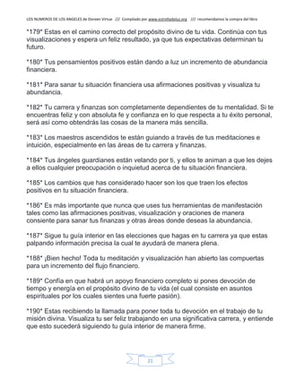 LOS NUMEROS DE LOS ANGELES de Doreen Virtue /// Compilado por www.estrelladeluz.org /// recomendamos la compra del libro
21
*179* Estas en el camino correcto del propósito divino de tu vida. Continúa con tus
visualizaciones y espera un feliz resultado, ya que tus expectativas determinan tu
futuro.
*180* Tus pensamientos positivos están dando a luz un incremento de abundancia
financiera.
*181* Para sanar tu situación financiera usa afirmaciones positivas y visualiza tu
abundancia.
*182* Tu carrera y finanzas son completamente dependientes de tu mentalidad. Si te
encuentras feliz y con absoluta fe y confianza en lo que respecta a tu éxito personal,
será así como obtendrás las cosas de la manera más sencilla.
*183* Los maestros ascendidos te están guiando a través de tus meditaciones e
intuición, especialmente en las áreas de tu carrera y finanzas.
*184* Tus ángeles guardianes están velando por ti, y ellos te animan a que les dejes
a ellos cualquier preocupación o inquietud acerca de tu situación financiera.
*185* Los cambios que has considerado hacer son los que traen los efectos
positivos en tu situación financiera.
*186* Es más importante que nunca que uses tus herramientas de manifestación
tales como las afirmaciones positivas, visualización y oraciones de manera
consiente para sanar tus finanzas y otras áreas donde deseas la abundancia.
*187* Sigue tu guía interior en las elecciones que hagas en tu carrera ya que estas
palpando información precisa la cual te ayudará de manera plena.
*188* ¡Bien hecho! Toda tu meditación y visualización han abierto las compuertas
para un incremento del flujo financiero.
*189* Confía en que habrá un apoyo financiero completo si pones devoción de
tiempo y energía en el propósito divino de tu vida (el cual consiste en asuntos
espirituales por los cuales sientes una fuerte pasión).
*190* Estas recibiendo la llamada para poner toda tu devoción en el trabajo de tu
misión divina. Visualiza tu ser feliz trabajando en una significativa carrera, y entiende
que esto sucederá siguiendo tu guía interior de manera firme.
 
