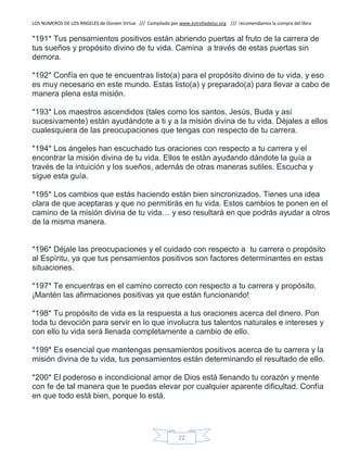 LOS NUMEROS DE LOS ANGELES de Doreen Virtue /// Compilado por www.estrelladeluz.org /// recomendamos la compra del libro
22
*191* Tus pensamientos positivos están abriendo puertas al fruto de la carrera de
tus sueños y propósito divino de tu vida. Camina a través de estas puertas sin
demora.
*192* Confía en que te encuentras listo(a) para el propósito divino de tu vida, y eso
es muy necesario en este mundo. Estas listo(a) y preparado(a) para llevar a cabo de
manera plena esta misión.
*193* Los maestros ascendidos (tales como los santos, Jesús, Buda y así
sucesivamente) están ayudándote a ti y a la misión divina de tu vida. Déjales a ellos
cualesquiera de las preocupaciones que tengas con respecto de tu carrera.
*194* Los ángeles han escuchado tus oraciones con respecto a tu carrera y el
encontrar la misión divina de tu vida. Ellos te están ayudando dándote la guía a
través de la intuición y los sueños, además de otras maneras sutiles. Escucha y
sigue esta guía.
*195* Los cambios que estás haciendo están bien sincronizados. Tienes una idea
clara de que aceptaras y que no permitirás en tu vida. Estos cambios te ponen en el
camino de la misión divina de tu vida… y eso resultará en que podrás ayudar a otros
de la misma manera.
*196* Déjale las preocupaciones y el cuidado con respecto a tu carrera o propósito
al Espíritu, ya que tus pensamientos positivos son factores determinantes en estas
situaciones.
*197* Te encuentras en el camino correcto con respecto a tu carrera y propósito.
¡Mantén las afirmaciones positivas ya que están funcionando!
*198* Tu propósito de vida es la respuesta a tus oraciones acerca del dinero. Pon
toda tu devoción para servir en lo que involucra tus talentos naturales e intereses y
con ello tu vida será llenada completamente a cambio de ello.
*199* Es esencial que mantengas pensamientos positivos acerca de tu carrera y la
misión divina de tu vida, tus pensamientos están determinando el resultado de ello.
*200* El poderoso e incondicional amor de Dios está llenando tu corazón y mente
con fe de tal manera que te puedas elevar por cualquier aparente dificultad. Confía
en que todo está bien, porque lo está.
 