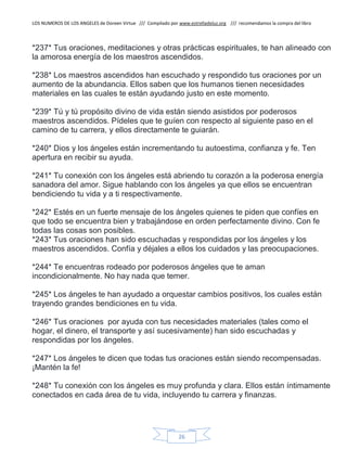 LOS NUMEROS DE LOS ANGELES de Doreen Virtue /// Compilado por www.estrelladeluz.org /// recomendamos la compra del libro
26
*237* Tus oraciones, meditaciones y otras prácticas espirituales, te han alineado con
la amorosa energía de los maestros ascendidos.
*238* Los maestros ascendidos han escuchado y respondido tus oraciones por un
aumento de la abundancia. Ellos saben que los humanos tienen necesidades
materiales en las cuales te están ayudando justo en este momento.
*239* Tú y tú propósito divino de vida están siendo asistidos por poderosos
maestros ascendidos. Pídeles que te guíen con respecto al siguiente paso en el
camino de tu carrera, y ellos directamente te guiarán.
*240* Dios y los ángeles están incrementando tu autoestima, confianza y fe. Ten
apertura en recibir su ayuda.
*241* Tu conexión con los ángeles está abriendo tu corazón a la poderosa energía
sanadora del amor. Sigue hablando con los ángeles ya que ellos se encuentran
bendiciendo tu vida y a ti respectivamente.
*242* Estés en un fuerte mensaje de los ángeles quienes te piden que confíes en
que todo se encuentra bien y trabajándose en orden perfectamente divino. Con fe
todas las cosas son posibles.
*243* Tus oraciones han sido escuchadas y respondidas por los ángeles y los
maestros ascendidos. Confía y déjales a ellos los cuidados y las preocupaciones.
*244* Te encuentras rodeado por poderosos ángeles que te aman
incondicionalmente. No hay nada que temer.
*245* Los ángeles te han ayudado a orquestar cambios positivos, los cuales están
trayendo grandes bendiciones en tu vida.
*246* Tus oraciones por ayuda con tus necesidades materiales (tales como el
hogar, el dinero, el transporte y así sucesivamente) han sido escuchadas y
respondidas por los ángeles.
*247* Los ángeles te dicen que todas tus oraciones están siendo recompensadas.
¡Mantén la fe!
*248* Tu conexión con los ángeles es muy profunda y clara. Ellos están íntimamente
conectados en cada área de tu vida, incluyendo tu carrera y finanzas.
 
