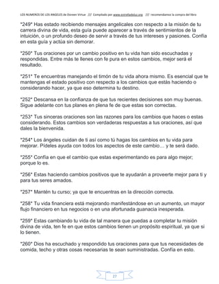 LOS NUMEROS DE LOS ANGELES de Doreen Virtue /// Compilado por www.estrelladeluz.org /// recomendamos la compra del libro
27
*249* Has estado recibiendo mensajes angelicales con respecto a la misión de tu
carrera divina de vida, esta guía puede aparecer a través de sentimientos de la
intuición, o un profundo deseo de servir a través de tus intereses y pasiones. Confía
en esta guía y actúa sin demorar.
*250* Tus oraciones por un cambio positivo en tu vida han sido escuchadas y
respondidas. Entre más te llenes con fe pura en estos cambios, mejor será el
resultado.
*251* Te encuentras manejando el timón de tu vida ahora mismo. Es esencial que te
mantengas el estado positivo con respecto a los cambios que estás haciendo o
considerando hacer, ya que eso determina tu destino.
*252* Descansa en la confianza de que tus recientes decisiones son muy buenas.
Sigue adelante con tus planes en plena fe de que estas son correctas.
*253* Tus sinceras oraciones son las razones para los cambios que haces o estas
considerando. Estos cambios son verdaderas respuestas a tus oraciones, así que
dales la bienvenida.
*254* Los ángeles cuidan de ti así como tú hagas los cambios en tu vida para
mejorar. Pídeles ayuda con todos los aspectos de este cambio… y te será dado.
*255* Confía en que el cambio que estas experimentando es para algo mejor;
porque lo es.
*256* Estas haciendo cambios positivos que te ayudarán a proveerte mejor para ti y
para tus seres amados.
*257* Mantén tu curso; ya que te encuentras en la dirección correcta.
*258* Tu vida financiera está mejorando manifestándose en un aumento, un mayor
flujo financiero en tus negocios o en una afortunada guanacia inesperada.
*259* Estas cambiando tu vida de tal manera que puedas a completar tu misión
divina de vida, ten fe en que estos cambios tienen un propósito espiritual, ya que si
lo tienen.
*260* Dios ha escuchado y respondido tus oraciones para que tus necesidades de
comida, techo y otras cosas necesarias te sean suministradas. Confía en esto.
 