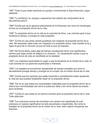 LOS NUMEROS DE LOS ANGELES de Doreen Virtue /// Compilado por www.estrelladeluz.org /// recomendamos la compra del libro
30
*287* Todo lo que estás haciendo es ayudar a incrementar tu flujo financiero, sigue
adelante.
*288* Tu confianza, fe, empuje y esperanza han abierto las compuertas de la
abundancia para ti.
*289* Confía que se te apoyara plenamente en lo financiero así como te mantengas
el foco en el propósito divino de tu vida.
*290* Tu propósito divino en la vida es la voluntad de Dios, y es correcto para ti que
focalices tu tiempo y energía en este propósito.
*291* Confía en que estas siendo guiado(a) con respecto al propósito divino de tu
vida. No necesitas saber todo con respecto a tu propósito ahora, solo mantén la fe y
sigue la guía de tu intuición ya que es todo lo que se requiere.
*292* De forma diaria, pasa algo de tiempo visualizando tener una significativa
carrera que haga cantar de alegría a tu corazón. Tu visualización ayuda a que tu
propósito divino de vida se manifieste en la realidad.
*293* Los maestros ascendidos te urgen a que te focalices en la misión de tu vida, la
cual consiste en tus pasiones espirituales e intereses.
*294* Los ángeles se encuentran apoyándote de tiempo completo así como tu
devotamente pongas tiempo y energía en el cumplir con la misión divina de tu vida.
*295* Confía que los cambios que estás haciendo o considerando están ajustando
tu vida así que puedas focalizarte mejor en tu propósito divino.
*296* Ten fe en que todas tus necesidades materiales para el propósito divino de tu
vida te son suministradas así como tu pidas por ellas y así como abras tus brazos
para recibirlas.
*297* Confía en que estas en el camino correcto para el propósito divino de tu vida.
Todo está bien.
*298* Tus oraciones acerca de encontrar una carrera con significado la cual
produzca un ingreso significativo ha sido escuchada y respondida. Así como tu
trabajes en el propósito divino de la misión de tu vida, todo mejora incluyendo tus
finanzas.
 