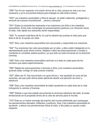 LOS NUMEROS DE LOS ANGELES de Doreen Virtue /// Compilado por www.estrelladeluz.org /// recomendamos la compra del libro
31
*299* Ten fe con respecto a la misión divina de tu vida, porque es real y es muy
necesaria y ya te encuentras listo(a) para trabajar en ella ahora mismo.
*300* Los maestros ascendidos y Dios te apoyan, te están rodeando, protegiendo y
amando de manera incondicional… ¡ahora y siempre!
*301* Estas co-creando las respuesta a tus oraciones con Dios y los maestros
ascendidos. Entre más mantengas tus pensamientos positivos y en dirección hacia
el cielo, más rápido tus oraciones serán respondidas.
*302* Tu corazón está lleno de fe, lo cual ha abierto las puertas al cielo para que
todo lo de él, te ayude con todo.
*303* Dios y los maestros ascendidos han escuchado y respondido tus oraciones.
*304* Tus oraciones han sido escuchadas por el cielo, y ellos están trabajando en tu
representación justo ahora mismo. Déjales a ellos las preocupaciones o miedos y
mantente en completo estado positivo, ya que todo se está moviendo en la dirección
correcta.
*305* Dios y los maestros ascendidos caminan a tu lado en cada paso de los
cambios que estas experimentando.
*306* Déjale las preocupaciones o temores a Dios y los maestros ascendidos,
quienes están contigo en este preciso instante.
*307* ¡Bien por ti!, has escuchado a tu guía divina y has ajustado el curso de las
acciones, así que justo ahora estas operando desde una posición de amor y
sabiduría.
*308* Dios y los maestros ascendidos te están ayudando en cada área de tu vida,
incluyendo tu carrera y finanzas.
*309* Debido a que has estado escuchando la amorosa sabiduría del cielo, te estas
embarcando en el propósito divino de tu vida de servicio para el mundo.
*310* Este es un fuerte mensaje del espíritu del mundo pidiéndote que mantengas
tus pensamientos elevados, brillantes y positivos. Dios y los maestros ascendidos te
ayudarán a elevar tus pensamientos hacia el cielo, si les pides su ayuda a este
respecto.
 