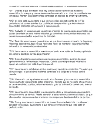 LOS NUMEROS DE LOS ANGELES de Doreen Virtue /// Compilado por www.estrelladeluz.org /// recomendamos la compra del libro
32
*311* Debido a que alrededor tuyo hay tantos sabios y amorosos maestros
ascendidos, tu energía y pensamientos se han elevado a un nivel de manifestación
inmediata. Mantén tus pasamientos centrados en tópicos de amor y positivismo.
*312* El cielo está ayudándote a que te mantengas con rebosante de fe y de
positivismo los cuales son las dos cualidades que permiten que los maestros
ascendidos contestar por completo a tus oraciones.
*313* Apóyate en las amorosas y positivas energías de los maestros ascendidos los
cuales te rodean en este mismo instante, ya que ellos se encuentran elevando tus
pensamientos a niveles superiores de felicidad.
*314* Tu éxito se encuentra garantizado, ya que te encuentras rodeado de ángeles y
maestros ascendidos, todo lo que necesitas hacer es mantener tus pensamientos
enfocados en los resultados deseados.
*315* Los maestros ascendidos te están ayudando a ser valiente, fuerte y optimista
así como tu cambies tu vida para mejorar.
*316* Estas trabajando con poderosos maestros ascendidos, quienes te están
apoyando en tus necesidades materiales. Confía y ábrete para que recibas su
apoyo, el cual siempre está disponible para ti.
*317* Los maestros te felicitan por tus acciones y decisiones recientes. Te piden que
te mantengas el positivismo mientras continuas a lo largo de tu nueva senda
dorada.
*318* Has orado por ayuda con respecto a tus finanzas y los maestros ascendidos
han escuchado y respondido estas oraciones. Todo lo que se necesita ahora mismo
es una mentalidad positiva, mientras estés la guía de la intuición que el cielo te está
enviando.
*319* Los maestros ascendidos te están dando ideas y pensamientos acerca de la
dirección divina de tu vida. Presta atención a esto y continua con estas ideas, ya que
ellas son las respuestas a tus oraciones con respecto a la misión divina de tu vida.
*320* Dios y los maestros ascendidos se encuentran envolviéndote con el amor
sanador y de apoyo, ayudándote a que tengas confianza de que todo está en
perfecto orden.
 