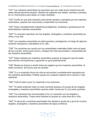 LOS NUMEROS DE LOS ANGELES de Doreen Virtue /// Compilado por www.estrelladeluz.org /// recomendamos la compra del libro
34
*331* Los maestros ascendidos te recuerdan que sus vidas fueron testimonios del
poder del pensamiento positivo. Mantén las palabras que hablas, escribes y piensas;
en un nivel positivo para atraer un mejor resultado.
*332* Confía en que esta situación está siendo sanada y manejada por los maestros
ascendidos, quienes han escuchado y respondido tus oraciones.
*333* Estas completamente rodeado(a) protegido(a), amado(a) y guiado(a) por los
benevolentes maestros ascendidos.
*334* Tu conexión espiritual, con los ángeles, arcángeles y maestros ascendidos es
clara y muy real.
*335* Los maestros ascendidos te están guiando y protegiendo a lo largo de algunos
cambios necesarios y saludables en tu vida.
*336* Tus oraciones por ayuda con tus necesidades materiales (tales como el pago
de las cuentas, dinero para comer y refugio) han sido escuchadas y respondidas por
los maestros ascendidos.
*337* Estas rodeado por maestros ascendidos quienes te aseguran que los estas
escuchando correctamente y siguiendo su guía perfectamente.
*338* Ábrete tus brazos a recibir todos los regalos que los maestros ascendidos te
están enviando. ¡Es bueno que los recibas!
*339* Tú y tu propósito divino de vida se encuentran completamente apoyados por
los maestros ascendidos. Pídeles ayuda con cualquier aspecto de tu carrera o vida
espiritual.
*340* Todo el cielo ve por ti y responde a tus oraciones.
*341* Te estás sintiendo mejor en este momento gracias a la ayuda de los ángeles
arcángeles y maestros ascendidos quienes están viendo por ti y tus seres queridos.
*342* Tus oraciones han incrementado tu fe y tu conexión con los ángeles y
maestros ascendidos. Todos estos factores te ayudan en cada área de tu vida.
*343* Tu devoción y prácticas espirituales han atraído la ayuda de y guía de muchos
ángeles, arcángeles y maestros ascendidos de digna confianza.
 