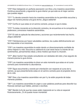 LOS NUMEROS DE LOS ANGELES de Doreen Virtue /// Compilado por www.estrelladeluz.org /// recomendamos la compra del libro
37
*370* Etas trabajando en perfecta asociación con Dios y los maestros ascendidos.
Continua escuchando y siguiendo tu guía interior ya que este es el mejor camino
que puedes seguir.
*371* Tu devota conexión hacia los maestros ascendidos te ha permitido escuchar y
seguir de manera precisa una guía divina. ¡Sigue adelante!
*372* Confía en que estas en el camino correcto, porque sí que lo éstas.
*373* Te éstas moviendo en la dirección correcta y te encuentras en la compañía de
poderosos y amorosos maestros ascendidos.
*374* El cielo te aplaude las elecciones y acciones que recientemente has hecho.
¡Sigue adelante!
*375* Felicitaciones por hacer saludables cambios, los cuales definitivamente son
las respuestas a tus oraciones.
*376* Los maestros ascendidos te están dando un direccionamiento confiable de
cómo mejorar tu vida. Escucha su sabiduría la cual viene hacia ti a través de tus
sentimientos, pensamientos ideas y otros medios que tocan tu intuición.
*377* ¡Bien hecho! Has estado consultando con deidades del cielo y has seguido de
manera precisa tu guía divina.
*378* Los maestros ascendidos te dicen en este momento que estas en el curso
correcto para incrementar tu abundancia.
*379* Sigue escuchando y orando por orientación con respecto al curso de tu
carrera, ya que presentemente estas en el camino correcto para el propósito divino
de tu vida.
*380* Dios y los maestros ascendidos ven por ti y te están poyando de todas
maneras posibles.
*381* Los maestros ascendidos te urgen a usar palabras positivas para describir tus
finanzas siempre que hables, pienses o escribas.
*382* Mantén la fe de que las cosas están mejorando en tu vida en especial
financieramente. ¡Tu fe puede mover montañas!
 