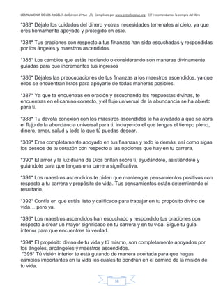 LOS NUMEROS DE LOS ANGELES de Doreen Virtue /// Compilado por www.estrelladeluz.org /// recomendamos la compra del libro
38
*383* Déjale los cuidados del dinero y otras necesidades terrenales al cielo, ya que
eres tiernamente apoyado y protegido en esto.
*384* Tus oraciones con respecto a tus finanzas han sido escuchadas y respondidas
por los ángeles y maestros ascendidos.
*385* Los cambios que estás haciendo o considerando son maneras divinamente
guiadas para que incrementes tus ingresos
*386* Déjales las preocupaciones de tus finanzas a los maestros ascendidos, ya que
ellos se encuentran listos para apoyarte de todas maneras posibles.
*387* Ya que te encuentras en oración y escuchando las respuestas divinas, te
encuentras en el camino correcto, y el flujo universal de la abundancia se ha abierto
para ti.
*388* Tu devota conexión con los maestros ascendidos te ha ayudado a que se abra
el flujo de la abundancia universal para ti, incluyendo el que tengas el tiempo pleno,
dinero, amor, salud y todo lo que tú puedas desear.
*389* Eres completamente apoyado en tus finanzas y todo lo demás, así como sigas
los deseos de tu corazón con respecto a las opciones que hay en tu carrera.
*390* El amor y la luz divina de Dios brillan sobre ti, ayudándote, asistiéndote y
guiándote para que tengas una carrera significativa.
*391* Los maestros ascendidos te piden que mantengas pensamientos positivos con
respecto a tu carrera y propósito de vida. Tus pensamientos están determinando el
resultado.
*392* Confía en que estás listo y calificado para trabajar en tu propósito divino de
vida… pero ya.
*393* Los maestros ascendidos han escuchado y respondido tus oraciones con
respecto a crear un mayor significado en tu carrera y en tu vida. Sigue tu guía
interior para que encuentres tú verdad.
*394* El propósito divino de tu vida y tú mismo, son completamente apoyados por
los ángeles, arcángeles y maestros ascendidos.
*395* Tú visión interior te está guiando de manera acertada para que hagas
cambios importantes en tu vida los cuales te pondrán en el camino de la misión de
tu vida.
 