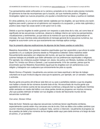 LOS NUMEROS DE LOS ANGELES de Doreen Virtue /// Compilado por www.estrelladeluz.org /// recomendamos la compra del libro
4
Tus pensamientos están enfocados en tu carrera y propósito en la vida en este preciso momento.
El optimismo te trae las recompensas que tu buscas, así que mantente positivo. Ángeles y
Arcángeles vigilan tus nuevos proyectos y te ayudan a transformar tus ideas y sueños en realidad.
En otras palabras, tú y tu carrera están siendo vigiladas por los ángeles, así que tienes una razón
legitima para sentir y pensar en el optimismo con respecto a tu ocupación, y entre más optimista y
positivo seas mejor las cosas serán e irán para ti en tu vida.
Debido a que los ángeles te están guiando con respecto a cada área de tu vida, así como leas el
significado de las secuencias numéricas, observa tu diálogo interno así como tus pensamientos,
visualizaciones y sentimientos, ya que esta es la manera en que tus ángeles personalizan el
mensaje. Así que mientras estas absorbiendo el mensaje general de la secuencia numérica, tus
ángeles te susurrarán como es que exactamente ese mensaje aplica contigo.
Aquí te presento algunas explicaciones de algunas de las frases usadas en este libro:
Maestros Ascendidos: Son grandes maestros espirituales que han ascendido y que ahora te están
ayudando a ti y a cualquier persona desde su Perspectiva Celestial. Estos maestros están
frecuentemente asociados con religiones del mundo, así que los maestros ascendidos con
quienes trabajas es probable que estén alineados con tus preferencias espirituales o religiosas.
Por ejemplo, los cristianos pueden trabajar con Jesús, los judíos con Moisés, budistas con Buda o
Quan Yin; hindús con Shiva o Ganesh, y así sucesivamente. A fin de cuentas, pienso que he
encontrado que los Maestros Ascendidos (igual que los ángeles) son sin pertenencia a una
religión y trabajarán con cualquiera que sinceramente les pida su ayuda.
Misión Divina o Propósito: Usualmente una carrera con base espiritual o del tipo de trabajo
voluntario es la que involucra alguna cosa que te apasiona, por ejemplo, ser un sanador, maestro
o activista.
Mucha gente encuentra útil el llevar este libro en su auto o portafolios debido a que los ángeles
nos hablan a través de los números durante todo el día. He escuchado de mucha gente que
agradable es el darse cuenta de las secuencias numéricas y después leer su significado mientras
están sentados en medio del tráfico o en otras partes donde es propenso ver muchos números.
¡Así que puedes disfrutar el hablar con tus ángeles a través del fascinante mundo de las
secuencias numéricas!
Con amor, Doreen Virtue
Nota del Autor: Notarás que algunas secuencias numéricas tienen significados similares,
especialmente cuando están muy cercanas una de la otra. Esto se debe a los sutiles cambios que
ocurren mientras progresamos en cualquier meta, camino o intención. Usualmente el progreso se
da a pasitos de bebé y los números de los ángeles están aquí para darte ánimos a lo largo de todo
el camino. ¡Y yo también!
 