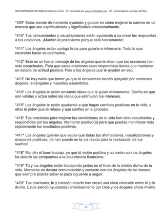 LOS NUMEROS DE LOS ANGELES de Doreen Virtue /// Compilado por www.estrelladeluz.org /// recomendamos la compra del libro
40
*409* Estas siendo divinamente ayudado y guiado en cómo mejorar tu carrera de tal
manera que sea espiritualizada y significativa emocionalmente.
*410* Tus pensamientos y visualizaciones están ayudando a co-crear las respuestas
a tus oraciones. ¡Mantén el positivismo porque está funcionando!
*411* Los ángeles están contigo listos para guiarte e informarte. Todo lo que
necesitas hacer es pedírselos.
*412* Este es un fuerte mensaje de los ángeles que te dicen que tus oraciones han
sido escuchadas. Para que estas oraciones sean respondidas tienes que mantener
un estado de actitud positiva. Pide a los ángeles que te ayuden en eso.
*413* No hay nada que temer ya que te encuentras siendo apoyado por amorosos
ángeles, arcángeles y maestros ascendidos.
*414* Los ángeles te están enviando ideas que te guían divinamente. Confía en que
son válidas y actúa sobre las ideas que estimulan tus intereses.
*415* Los ángeles te están ayudando a que hagas cambios positivos en tu vida, y
ellos te piden que te relajes y que confíes en el proceso.
*416* Tus oraciones para mejorar las condiciones en tu vida han sido escuchadas y
respondidas por los ángeles. Mantente positivo(a) para que puedas manifestar más
rápidamente los resultados positivos.
*417* Los ángeles quieren que sepas que todas tus afirmaciones, visualizaciones y
oraciones positivas; ¡te han puesto en la vía rápida para la realización de tus
sueños!
*418* Mantén el buen trabajo, ya que tú visión positiva y conexión con los ángeles
ha abierto las compuertas a la abundancia financiera.
*419* Tú y tus ángeles están trabajando juntos en el fruto de la misión divina de tu
vida. Mantente en devota comunicación y contacto con los ángeles de tal manera
que siempre podrás saber el paso siguiente a seguir.
*420* Tus oraciones, fe y corazón abierto han cread una clara conexión entre tú y lo
divino. Estas siendo ayudado(a) amorosamente por Dios y los ángeles ahora mismo.
 