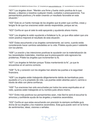 LOS NUMEROS DE LOS ANGELES de Doreen Virtue /// Compilado por www.estrelladeluz.org /// recomendamos la compra del libro
41
*421* Los ángeles dicen: “Mantén una firme y fuerte visión positiva de lo que
deseas; y déjanos a nosotros cualquier miedo, cuidados o preocupaciones. Tus
pensamientos positivos y fe están creando un resultado favorable en esta
situación.”
*422* Este es un fuerte mensaje de los ángeles que te piden que confíes, creas y
tengas fe de que tus oraciones están siendo respondidas, porque así es.
*423* Confía en que el cielo te está apoyando y ayudando ahora mismo.
*424* Los ángeles te están ayudando a fortalecer tu fe, ya que ellos saben que una
visión positiva mejorará el resultado de esta situación.
*425* Estas escuchando a tus ángeles correctamente; así como, cuando estás
considerando hacer cambios saludables en tu vida. Pídeles ayuda para ir adelante
con tus planes.
*426* La oración y las intenciones positivas te ayudarán con la materialización de
tus necesidades materiales, mientras que la preocupación solo agravara los
problemas. Pídele los ángeles que incrementen tu fe.
*427* Los ángeles te felicitan porque “Estas manteniendo la fe”, ya que te
encuentras en el camino correcto.
*428* Tu fe y conexión con los ángeles han abierto las puertas a la seguridad
financiera.
*429* Los ángeles están trabajando diligentemente detrás de bambalinas para
ayudarte a ti y a tu propósito de vida. Las puertas están abiertas para ti; camina a
través de ellas con plena confianza.
*430* Tus oraciones han sido escuchadas por todos los seres espirituales en el
cielo, quienes están trabajando en tu nombre justo ahora mismo.
*431* Entre más positivos tus pensamientos sean, más fácil te será el escuchar la
amorosa y confidente ayuda de los ángeles y maestros ascendidos.
*432* Confía en que estas escuchando con precisión la siempre confiable guía
divina de tus ángeles y los maestros ascendidos. Esta guía puede venir en la forma
de sentimientos, ideas, visiones o señales.
 