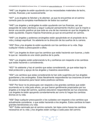LOS NUMEROS DE LOS ANGELES de Doreen Virtue /// Compilado por www.estrelladeluz.org /// recomendamos la compra del libro
43
*446* Los ángeles te están ayudando con tus necesidades materiales de techo,
comida, finanzas y así sucesivamente.
*447* ¡Los ángeles te felicitan y te alientan, ya que te encuentras en el camino
correcto para la completa manifestación de todos tus sueños!
*448* Los ángeles y arcángeles te están ayudando con tus finanzas, así que
asegúrate de estar atento(a) y seguir cualquier pensamiento intuitivo que te inspire a
tomar una acción positiva ya que esta es una de las maneras en que los ángeles te
están ayudando. Espera mejoras financieras ya que se encuentran en camino.
*449* Los ángeles y poderoso arcángeles están apoyándote en el propósito de tu
vida y trabajo espiritual. Ve adelante en la dirección de los sueños de tu carrera.
*450* Dios y los ángeles te están ayudando con los cambios en tu vida. Deja
cualquier miedo o preocupación a ellos.
*451* Los ángeles te dicen que los cambios que estás haciendo son buenos, y todo
lo que se necesita es una visión positiva de tu parte.
*452* Los ángeles están potenciando tu fe y confianza con respecto a los cambios
que estás haciendo o considerando.
*453* Ve adelante y haz el cambio que estas considerando, ya que estas bajo la
total protección y apoyo de los ángeles y maestros ascendidos.
*454* Los cambios que estas considerando te han sido sugeridos por tus ángeles
guardianes y los arcángeles. Estas literalmente respondiendo tus oraciones al tomar
los pasos necesarios para hacer estos positivos cambios.
*455* Por favor no te preocupes con respecto a los grandes cambios que están
ocurriendo en tu vida justo ahora, ya que fueron gentilmente propiciados por tus
ángeles a lo largo del camino, quienes estuvieron respondiendo así tus oraciones.
Los ángeles te están apoyando constantemente así como tú hagas los cambios
divinos en tu vida.
*456* Deja cualquier preocupación o los cuidados con respecto a los cambios que
actualmente consideras o que estás haciendo a los ángeles. Estos cambios te traen
grandes bendiciones a tu vida.
*457* Estás caminado por el camino correcto, tan lejos como haces los cambios
necesarios en tu vida; y los ángeles están contigo a cada paso del camino.
 